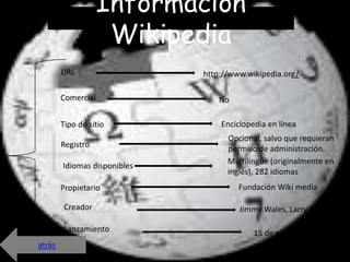 Información
                    Wikipedia
        URL                   http://www.wikipedia.org/

        Comercial                 No

        Tipo de sitio             Enciclopedia en línea
                                    Opcional, salvo que requieran
        Registro                    permiso de administración.
                                    Multilingüe (originalmente en
        Idiomas disponibles
                                    inglés), 282 idiomas
        Propietario                    Fundación Wiki media

         Creador                       Jimmy Wales, Larry Sanger

         Lanzamiento                       15 de enero de 2001
atrás
 