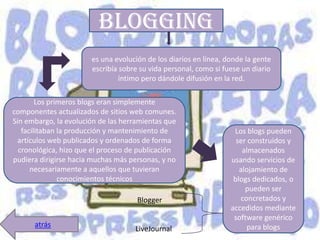 blogging
                       es una evolución de los diarios en línea, donde la gente
                       escribía sobre su vida personal, como si fuese un diario
                                íntimo pero dándole difusión en la red.

        Los primeros blogs eran simplemente
componentes actualizados de sitios web comunes.
Sin embargo, la evolución de las herramientas que
   facilitaban la producción y mantenimiento de                    Los blogs pueden
  artículos web publicados y ordenados de forma                     ser construidos y
  cronológica, hizo que el proceso de publicación                     almacenados
pudiera dirigirse hacia muchas más personas, y no                 usando servicios de
      necesariamente a aquellos que tuvieran                         alojamiento de
               conocimientos técnicos                              blogs dedicados, o
                                                                       pueden ser
                                     Blogger                         concretados y
                                                                  accedidos mediante
                                                                   software genérico
      atrás                                                            para blogs
                                    LiveJournal
 
