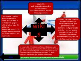 es un sitio
                                               web cuyas páginas pueden
                                                    ser editadas por
                                              múltiples voluntarios a través
                                                  del navegador web.
. Los textos o «páginas
wiki» tienen títulos                                                                     La mayor parte de los wikis
únicos. Si se escribe el                                                                    actuales conservan un


                                                  wiki
título de una «página                                                                      historial de cambios que
wiki» en algún lugar del                                                                      permite recuperar
wiki entre                                                                               fácilmente cualquier estado
dobles corchetes ([[...]]),


                                                   s
                                                                                          anterior y ver qué usuario
esta palabra se convierte                                                                  hizo cada cambio, lo cual
en un «enlace web» a la                                                                    facilita enormemente el
página wiki.                                                                             mantenimiento conjunto y el
                                                                                         control de usuarios nocivos.



                              es una práctica innovadora que ha expandido su uso, por
                              ejemplo, a las empresas, las cuales utilizan este medio para
                              que el conocimiento adquirido por los trabajadores pueda
                              ser compartido y complementado por todos, se utiliza
                              como una herramienta que favorece la innovación.
          atrás
 