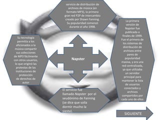 servicio de distribución de
                           archivos de música (en
                         formato MP3), la primera
                       gran red P2P de intercambio
                        creado por Shawn Fanning.          La primera
                         Su popularidad comenzó            versión de
                            durante el año 1998.          Napster fue
                                                          publicada a
                                                       finales de 1999.
   Su tecnología
                                                      Fue el primero de
   permitía a los
                                                       los sistemas de
  aficionados a la
                                                        distribución de
 música compartir
                                                        archivos entre
  sus colecciones
                                                            pares de
de MP3 fácilmente
                            Napster                       popularidad
con otros usuarios,
                                                      masiva, y era una
 lo que originó las
                                                      red centralizada,
  protestas de las
                                                       ya que utilizaba
  instituciones de
                                                          un servidor
     protección
                                                         principal para
  de derechos de
                                                      mantener la lista
        autor
                                                          de usuarios
                                                         conectados y
                      El servicio fue
                                                            archivos
                      llamado Napster por el          compartidos por
                      seudónimo de Fanning            cada uno de ellos
                      (se dice que solía
                      dormir mucho la
                      siesta).
                                                        SIGUIENTE
 