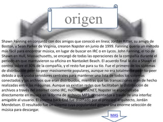 origen
Shawn Fanning en conjunto con dos amigos que conoció en línea; Jordán Ritter, su amigo de
Boston, y Sean Parker de Virginia, crearon Napster en junio de 1999. Fanning quería un método
más fácil para encontrar música, en lugar de buscar en IRC o en Lycos. John Fanning, el tío de
Shawn en Hull, Massachusetts, se encargó de todas las operaciones de la compañía durante el
período en que mantuvieron su oficina en Nantasket Beach. El acuerdo final le dio a Shawn el
control sobre el 30% de la compañía, y el resto fue para su tío. Fue el primero de los sistemas
de distribución peer-to-peer masivamente populares, aunque no era totalmente peer-to-peer
debido a que usaba servidores centrales para mantener una lista de todos los sistemas
conectados y los archivos que eran distribuidos, mientras que las transacciones eran de hecho
realizadas entre las máquinas. Aunque ya existían redes que facilitaban la distribución de
archivos a través del internet como IRC, Hotline y USENET, Napster se especializaba
directamente en música en la forma de archivos MP3, presentados a través de una interfaz
amigable al usuario. El sistema back-End fue diseñado por el principal arquitecto, Jordán
Mendelson. El resultado fue un sistema cuya popularidad generó una enorme selección de
música para descargar.
                                                                    MAS
 
