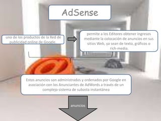 AdSense

                                              permite a los Editores obtener ingresos
uno de los productos de la Red de            mediante la colocación de anuncios en sus
  publicidad online de Google.                sitios Web, ya sean de texto, gráficos o
                                                            rich-media.




            Estos anuncios son administrados y ordenados por Google en
             asociación con los Anunciantes de AdWords a través de un
                      complejo sistema de subasta instantánea


                                     anuncios
 