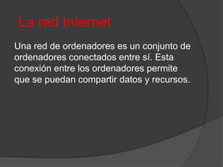 La red Internet
Una red de ordenadores es un conjunto de
ordenadores conectados entre sí. Esta
conexión entre los ordenadores permite
que se puedan compartir datos y recursos.
 