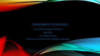 CONOCIMIENTO TECNOLÓGICO 
Juan Carlos González Rodríguez 
Año:2014 
LC: Carlos Romero 
Institución educativa liceo moderno magangue 
 