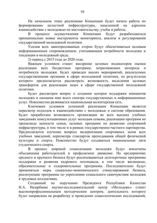 10

      На начальном этапе реализации Концепции будет начата работа по
формированию целостной инфраструктуры, нацеленной на адресное
взаимодействие с молодежью по местожительству, учебы и работы.
      В процессе осуществления Концепции будут разрабатываться
принципиально новые инструменты мониторинга, анализа и регулирования
государственной молодежной политики.
      Усилия всех заинтересованных сторон будут обеспечиваться целевым
информационным сопровождением, учитывающим потребности молодежи и
тенденции в молодежной среде.
      2) период с 2015 года до 2020 года.
      Важным условием станет внедрение целевых индикаторов оценки
реализации всех бюджетных программ, затрагивающих интересы и
потребности молодежи. Будет проведен анализ мероприятий, реализуемых
государственными органами в сфере молодежной политики, по результатам
которого предполагается рассмотреть возможность выделения целевых
трансфертов для реализации задач в сфере государственной молодежной
политики.
      Будет рассмотрен вопрос о создании центров поддержки инициатив
молодежи и оказания ими всего спектра государственных и информационных
услуг. Повсеместно развивается национальная волонтерская сеть.
      Ключевым условием успешной реализации Концепции является
пересмотр подходов к взаимодействию с молодежью в системе образования.
Будет проработана возможность организации во всех высших учебных
заведениях консультационных услуг молодым семьям, реализации программ по
пропаганде ценности семьи, целевых программ по развитию спортивной
инфраструктуры, в том числе и в рамках государственно-частного партнерства.
Предполагается изучение вопроса модернизации спортивных залов всех
учебных заведений, пересмотра стандартов преподавания общей физической
культуры и спорта. Повсеместно будут создаваться национальные лиги
студенческого спорта.
      В процесс широкой социализации молодежи будут вовлечены
объединения работодателей и профсоюзное движение. На предприятиях
среднего и крупного бизнеса будут реализовываться долгосрочные программы
поддержки и развития кадрового потенциала, в том числе жилищные,
образовательные и оздоровительные программы. Последовательно будут
применяться меры социально-экономического стимулирования бизнеса,
реализующие программы по укреплению социального самочувствия молодежи
в трудовых коллективах.
      Созданный по поручению Президента Республики Казахстан
Н.А. Назарбаева научно-исследовательский центр «Молодежь» станет
высокопрофессиональным методическим центром, деятельность которого
будет направлена на разработку и проведение социологических исследований,
 