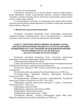 19

     С учетом этого необходимо:
     1) разъяснять молодежи, что от вклада каждого зависит судьба страны -
своей прилежной учебой, ответственной работой, активной общественной
позицией и делами молодежь вносит свой вклад в реализацию стратегических
целей, стоящих перед страной;
     2) позиционировать молодежь как движущую силу нового курса страны,
носителя прогрессивных мировоззренческих установок и поведения, меняющих
облик страны и общества.

     3. Инструменты реализации Концепции

     Положения настоящей Концепции будут реализованы посредством
совершенствования законодательных актов, государственных и отраслевых
программ, стратегических планов государственных организаций.


    РАЗДЕЛ 3. ПЕРЕЧЕНЬ НОРМАТИВНЫХ ПРАВОВЫХ АКТОВ,
   ПОСРЕДСТВОМ КОТОРЫХ ПРЕДПОЛАГАЕТСЯ РЕАЛИЗАЦИЯ
  КОНЦЕПЦИИ ГОСУДАРСТВЕННОЙ МОЛОДЕЖНОЙ ПОЛИТИКИ
           РЕСПУБЛИКИ КАЗХАСТАН ДО 2020 ГОДА
              «КАЗАХСТАН 2020: ПУТЬ В БУДУЩЕЕ»

      Положения настоящей Концепции будут исполнены посредством
реализации следующих нормативных правовых актов и правовых актов:
      1) Конституция Республики Казахстан;
      2) Закон Республики Казахстан «О государственной молодежной политике
в Республике Казахстан» и другие законодательные акты;
      3) Стратегия «Казахстан 2050: новый политический курс состоявшегося
государства»;
      4) Стратегический план развития Республики Казахстан до 2020 года;
      5) Государственная программа развития образования Республики
Казахстан на 2011 – 2020 годы;
      6) Государственная программа развития здравоохранения Республики
Казахстан «Саламатты Қазақстан» на 2011 – 2015 годы;
      7) Программа развития физической культуры и спорта в Республике
Казахстан на 2011 – 2015 годы;
      8) Программа занятости 2020;
      9) Программа «Дорожная карта бизнеса 2020»;
      10) Программа «Развитие регионов»;
      11) Программа «Доступное жилье – 2020»;
      12) Стратегия «Жастар - Отанға!» Молодежного крыла «Жас Отан»
Народно-демократической партии «Нур Отан» до 2020 года;
 