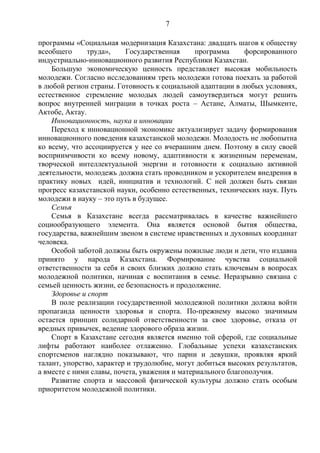 7

программы «Социальная модернизация Казахстана: двадцать шагов к обществу
всеобщего      труда»,    Государственная      программа     форсированного
индустриально-инновационного развития Республики Казахстан.
    Большую экономическую ценность представляет высокая мобильность
молодежи. Согласно исследованиям треть молодежи готова поехать за работой
в любой регион страны. Готовность к социальной адаптации в любых условиях,
естественное стремление молодых людей самоутвердиться могут решить
вопрос внутренней миграции в точках роста – Астане, Алматы, Шымкенте,
Актобе, Актау.
    Инновационность, наука и инновации
    Переход к инновационной экономике актуализирует задачу формирования
инновационного поведения казахстанской молодежи. Молодость не любопытна
ко всему, что ассоциируется у нее со вчерашним днем. Поэтому в силу своей
восприимчивости ко всему новому, адаптивности к жизненным переменам,
творческой интеллектуальной энергии и готовности к социально активной
деятельности, молодежь должна стать проводником и ускорителем внедрения в
практику новых идей, инициатив и технологий. С ней должен быть связан
прогресс казахстанской науки, особенно естественных, технических наук. Путь
молодежи в науку – это путь в будущее.
    Семья
    Семья в Казахстане всегда рассматривалась в качестве важнейшего
социообразующего элемента. Она является основой бытия общества,
государства, важнейшим звеном в системе нравственных и духовных координат
человека.
    Особой заботой должны быть окружены пожилые люди и дети, что издавна
принято у народа Казахстана. Формирование чувства социальной
ответственности за себя и своих близких должно стать ключевым в вопросах
молодежной политики, начиная с воспитания в семье. Неразрывно связана с
семьей ценность жизни, ее безопасность и продолжение.
    Здоровье и спорт
    В поле реализации государственной молодежной политики должна войти
пропаганда ценности здоровья и спорта. По-прежнему высоко значимым
остается принцип солидарной ответственности за свое здоровье, отказа от
вредных привычек, ведение здорового образа жизни.
    Спорт в Казахстане сегодня является именно той сферой, где социальные
лифты работают наиболее отлаженно. Глобальные успехи казахстанских
спортсменов наглядно показывают, что парни и девушки, проявляя яркий
талант, упорство, характер и трудолюбие, могут добиться высоких результатов,
а вместе с ними славы, почета, уважения и материального благополучия.
    Развитие спорта и массовой физической культуры должно стать особым
приоритетом молодежной политики.
 