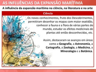 AS INFLUÊNCIAS DA EXPANSÃO MARÍTIMA
Os novos conhecimentos, fruto dos Descobrimentos,
permitiram desenhar os mapas com maior exatidão,
conhecer a fauna e a flora de várias partes do
mundo, estudar os efeitos medicinais de
plantas até então desconhecidas, etc.
Ciência
Assim, destacaram-se avanços em áreas
como a Geografia, a Astronomia, a
Cartografia, a Zoologia, a Medicina, a
Mineralogia e a Botânica.
A influência da expansão marítima na ciência, na literatura e na arte
 