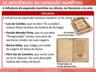 AS INFLUÊNCIAS DA EXPANSÃO MARÍTIMA
A influência da expansão marítima também se fez sentir na literatura.
Literatura
• Luís de Camões, que na obra “Os Lusíadas”,
relatou feitos heroicos da História de Portugal;
• Fernão Mendes Pinto, que na sua obra
“Peregrinação” contou uma série de
aventuras vividas nas suas viagens.
• Álvaro Velho, que redigiu um relato
da viagem de Vasco da Gama.
• Pêro Vaz de Caminha, que numa carta
ao rei D. Manuel I fez uma descrição
realista dos índios do Brasil.
Os Lusíadas,
de Luís de Camões.
Peregrinação, de
Fernão Mendes Pinto.
A influência da expansão marítima na ciência, na literatura e na arte
 