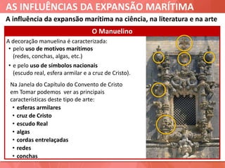 AS INFLUÊNCIAS DA EXPANSÃO MARÍTIMA
A decoração manuelina é caracterizada:
• pelo uso de motivos marítimos
(redes, conchas, algas, etc.)
• e pelo uso de símbolos nacionais
(escudo real, esfera armilar e a cruz de Cristo).
O Manuelino
Na Janela do Capítulo do Convento de Cristo
em Tomar podemos ver as principais
características deste tipo de arte:
• esferas armilares
• cruz de Cristo
• escudo Real
• algas
• cordas entrelaçadas
• redes
• conchas
A influência da expansão marítima na ciência, na literatura e na arte
 
