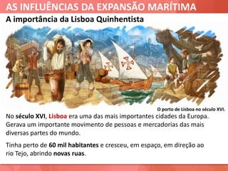 AS INFLUÊNCIAS DA EXPANSÃO MARÍTIMA
A importância da Lisboa Quinhentista
No século XVI, Lisboa era uma das mais importantes cidades da Europa.
Gerava um importante movimento de pessoas e mercadorias das mais
diversas partes do mundo.
Tinha perto de 60 mil habitantes e cresceu, em espaço, em direção ao
rio Tejo, abrindo novas ruas.
O porto de Lisboa no século XVI.
 
