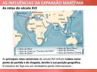 AS INFLUÊNCIAS DA EXPANSÃO MARÍTIMA
As rotas do século XVI
As principais rotas comerciais do século XVI tinham Lisboa como
ponto de partida e de chegada, devido à sua posição geográfica.
O estuário do Tejo era um verdadeiro porto internacional…
 