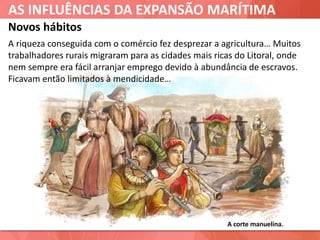 AS INFLUÊNCIAS DA EXPANSÃO MARÍTIMA
Novos hábitos
A corte manuelina.
A riqueza conseguida com o comércio fez desprezar a agricultura… Muitos
trabalhadores rurais migraram para as cidades mais ricas do Litoral, onde
nem sempre era fácil arranjar emprego devido à abundância de escravos.
Ficavam então limitados à mendicidade…
 