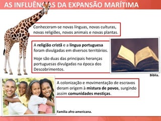 AS INFLUÊNCIAS DA EXPANSÃO MARÍTIMA
Família afro-americana.
Bíblia.
Conheceram-se novas línguas, novas culturas,
novas religiões, novos animais e novas plantas.
A religião cristã e a língua portuguesa
foram divulgadas em diversos territórios.
Hoje são duas das principais heranças
portuguesas divulgadas na época dos
Descobrimentos.
A colonização e movimentação de escravos
deram origem à mistura de povos, surgindo
assim comunidades mestiças.
 