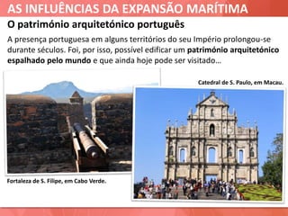 AS INFLUÊNCIAS DA EXPANSÃO MARÍTIMA
Catedral de S. Paulo, em Macau.
O património arquitetónico português
A presença portuguesa em alguns territórios do seu Império prolongou-se
durante séculos. Foi, por isso, possível edificar um património arquitetónico
espalhado pelo mundo e que ainda hoje pode ser visitado…
Fortaleza de S. Filipe, em Cabo Verde.
 