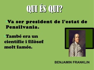 QQUUII ÉÉSS QQUUII?? 
Va ser president de l'estat de 
Pensilvania. 
BENJAMIN FRANKLIN 
També era un 
científic i filòsof 
molt famós. 
 