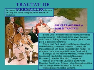 TRACTAT DE 
VERSALLES 
La guerra de la Indpendència acabà al setembre 
de l'any 1783,amb la signatura del Tractat de 
Versalles. 
QUÈ ES VA ACORDAR A 
AQUEST TRACTAT? 
* Estats Units: Independència de les tretze colònies 
nord-americanes i delimitació de les seves fronteres 
amb Canadà. El Regne Unit li va atorgar plens poders 
per a la pesca en Terranova. 
* Regne Unit: Se li va retornar Bahames i la colònia 
de Providència, i va retenir Gibraltar i Canadà. Els 
Països Baixos li van lliurar Negapatam (en l'Índia) i va 
atorgar el dret a la navegació lliure pel Oceà Índic). 
* Espanya: Se li va retornar Menorca, Florida oriental 
i occidental, i part de les costes de Nicaragua i 
Hondures (costa dels Mosquits) i Campeche . 
* França: Se li va cedir Louisiana, Saint-Pierre i 
Miquelon, Saint Lucia, Tobago, i el riu Senegal en Àfrica. 
Se li va atorgar el dret de pesca en Terranova. 
* Països Baixos:Van rebre Sumatra. 
 