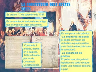 LA CONSTITUCIÓ DELS ESTATS 
UNITS 
Es creà el 17 de setembre de 1787 
És la constitució nacional més antiga 
que es troba en vigor actualment. 
Constà de 7 
articles, escrits 
en 5 pàgines, 
l'última fimada 
per tota la 
Convenció 
Constitucional. 
Es van portar a la pràctica: 
-La sobirania nacional 
el poder correspon als 
ciutadans,aquests pacten 
amb l'estat refelectint-ho en 
la constitució. 
-La separació de 
poders 
El poder executiu,judicial i 
legislatiu no podia recaure 
sobre una mateixa persona 
o grup 
 