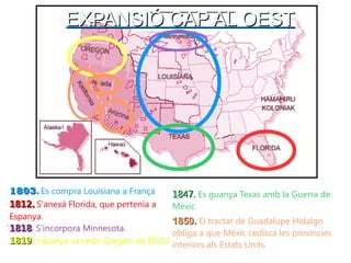 EEXXPPAANNSSIIÓÓ CCAAPP AALL OOEESSTT 
. 
11881122.. S'anexà Florida, que pertenia a 
Espanya. 
11884477.. Es guanya Texas amb la Guerra de 
Mèxic 
11881199. Espanya va cedir Oregón als EEUU 
11885500.. El tractat de Guadalupe Hidalgo 
obliga a que Mèxic cedisca les provincies 
interiors als Estats Units. 
11880033. Es compra Louisiana a França 
11881188. S'incorpora Minnesota. 
 