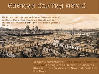 GUERRA CCOONNTTRRAA MMÈÈXXIICC 
Els Estats Units, ja que en la seva intervenció en el 
conflicte d'una zona texana en disputa van ser 
atacats pels texans, l'any 1847 declararen guerra a 
Mèxic. 
En aquest enfrontament, els EEUU van vèncer els 
mexicans i prengueren el territori en disputa i 
altres territoris mexicans de Nova Califòrnia i de 
Nou Mèxic. 
 