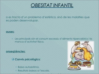 No es tracta d’un problema d’estètica, sinó de les malalties que es poden desenvolupar. Causes: Les principals són el consum excessiu d’aliments hipercalòrics i la manca d’activitat física. Conseqüències: Canvis psicològics: Baixa autoestima. Resultats baixos a l’escola. Introversió, seguida de rebuig social . 