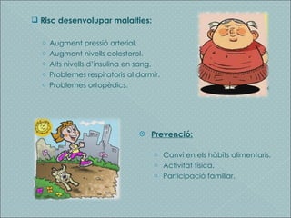 Risc desenvolupar malalties: Augment pressió arterial. Augment nivells colesterol. Alts nivells d’insulina en sang. Problemes respiratoris al dormir. Problemes ortopèdics. Prevenció: Canvi en els hàbits alimentaris. Activitat física. Participació familiar. 