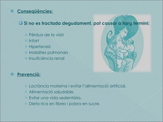 Conseqüències: Si no es tractada degudament, pot causar a llarg termini: Pèrdua de la visió Infart Hipertensió Malalties pulmonars Insuficiència renal Prevenció: Lactància materna i evitar l’alimentació artificial. Alimentació saludable. Evitar una vida sedentària. Dieta rica en fibres i pobra en sucre. 