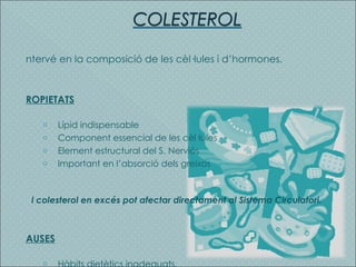 Intervé en la composició de les cèl·lules i d’hormones. PROPIETATS Lípid indispensable Component essencial de les cèl·lules Element estructural del S. Nerviós Important en l’absorció dels greixos El colesterol en excés pot afectar directament al Sistema Circulatori. CAUSES Hàbits dietètics inadequats. 
