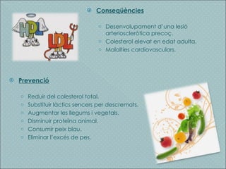 Conseqüències Desenvolupament d’una lesió arterioscleròtica precoç. Colesterol elevat en edat adulta. Malalties cardiovasculars. Prevenció Reduir del colesterol total. Substituir làctics sencers per descremats. Augmentar les llegums i vegetals. Disminuir proteïna animal. Consumir peix blau. Eliminar l’excés de pes. 