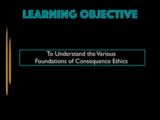 Learning Objective
To Understand theVarious
Foundations of Consequence Ethics
 
