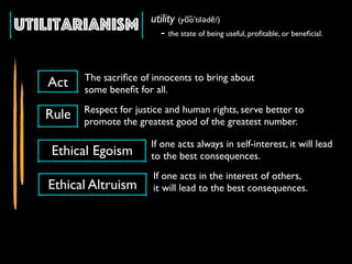 Utilitarianism utility (yo͞oˈtilədē/)
- the state of being useful, proﬁtable, or beneﬁcial.
Act
Rule
Ethical Egoism
Ethical Altruism
The sacriﬁce of innocents to bring about
some beneﬁt for all.
Respect for justice and human rights, serve better to
promote the greatest good of the greatest number.
If one acts always in self-interest, it will lead
to the best consequences.
If one acts in the interest of others,
it will lead to the best consequences.
 
