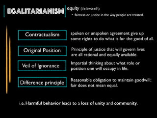 Egalitarianism equity (ˈe-kwə-tē)
- fairness or justice in the way people are treated.
spoken or unspoken agreement give up
some rights to do what is for the good of all.
i.e. Harmful behavior leads to a loss of unity and community.
Impartial thinking about what role or
position one will occupy in life.
Contractualism
Reasonable obligation to maintain goodwill;
fair does not mean equal.
Original Position
Veil of Ignorance
Difference principle
Principle of justice that will govern lives
are all rational and equally available.
 