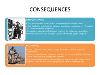 CONSEQUENCES
DEMOGRAPHIES
• The population increased due to a decrease in the mortality rate.
• This fact led to an imbalance between population and resources . Thousand
  of European people emigrated
• Population was drastically reduced in some the indigenous population
• Unknown diseases (flu, smallpox...) were introduced by the emigrants




ECONOMICS
• Ports , railroads , roads ,were created in order to star the economic
  exploitation.
• These colonies became the goods suppliers for the metropolitan industries,
  while manufacturing disappeared in them.
• The traditional agriculture was replaced by a new one with monoculture
  exports(There are too much changes in the lifestyle and landscapes)
 