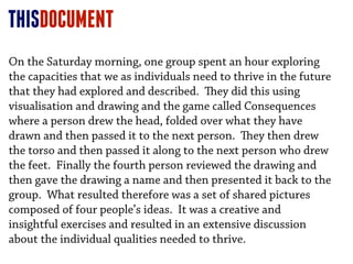 THISDOCUMENT
On the Saturday morning, one group spent an hour exploring
the capacities that we as individuals need to thrive in the future
that they had explored and described. ey did this using
visualisation and drawing and the game called Consequences
where a person drew the head, folded over what they have
drawn and then passed it to the next person. ey then drew
the torso and then passed it along to the next person who drew
the feet. Finally the fourth person reviewed the drawing and
then gave the drawing a name and then presented it back to the
group. What resulted therefore was a set of shared pictures
composed of four people’s ideas. It was a creative and
insightful exercises and resulted in an extensive discussion
about the individual qualities needed to thrive.
 