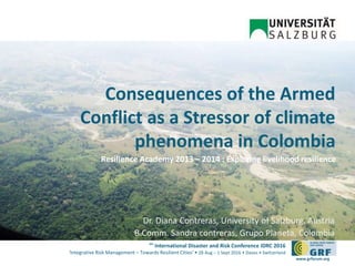 6th
International Disaster and Risk Conference IDRC 2016
‘Integrative Risk Management – Towards Resilient Cities‘ • 28 Aug – 1 Sept 2016 • Davos • Switzerland
www.grforum.org
Consequences of the Armed
Conflict as a Stressor of climate
phenomena in Colombia
Dr. Diana Contreras, University of Salzburg, Austria
B.Comm. Sandra contreras, Grupo Planeta, Colombia
Resilience Academy 2013 – 2014 : Exploring livelihood resilience
 