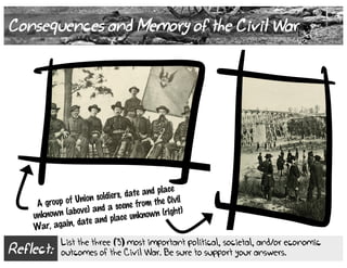 Reflect:
List the three (3) most important political, societal, and/or economic
outcomes of the Civil War. Be sure to support your answers.
Consequences and Memory of the Civil War
A group of Union soldiers, date and place
unknown (above) and a scene from the Civil
War, again, date and place unknown (right)
 