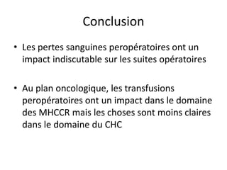 Conclusion
• Les pertes sanguines peropératoires ont un
impact indiscutable sur les suites opératoires
• Au plan oncologique, les transfusions
peropératoires ont un impact dans le domaine
des MHCCR mais les choses sont moins claires
dans le domaine du CHC