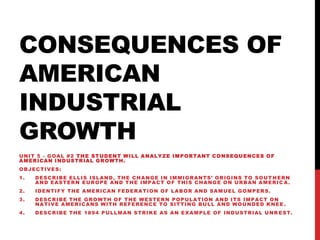 CONSEQUENCES OF
AMERICAN
INDUSTRIAL
GROWTH
UNIT 5 - GOAL #2 THE STUDENT WILL ANALYZE IMPORTANT CONSEQUENCES OF
A M E R IC A N I N D U S T R IA L G R O W T H .
OBJECTIVES:
1.

DESCRIBE ELLIS ISLAND, THE CHANGE IN IMMIGRANTS’ ORIGINS TO SOUT HERN
AND EASTERN EUROPE AND THE IMPACT OF THIS CHANGE ON URBAN AMERIC A.

2.

IDENTIFY THE AMERICAN FEDERATION OF LABOR AND SAMUEL GOMPERS.

3.

DESCRIBE THE GROWTH OF THE WESTERN POPULATION AND ITS IMPACT ON
NATIVE AMERICANS WITH REFERENCE TO SITTING BULL AND WOUNDED KNEE .

4.

D E S C R I B E T H E 1 8 9 4 P U L L M A N S T R I K E A S A N E X A M P L E O F I N D U S T R IA L U N R E S T .

 