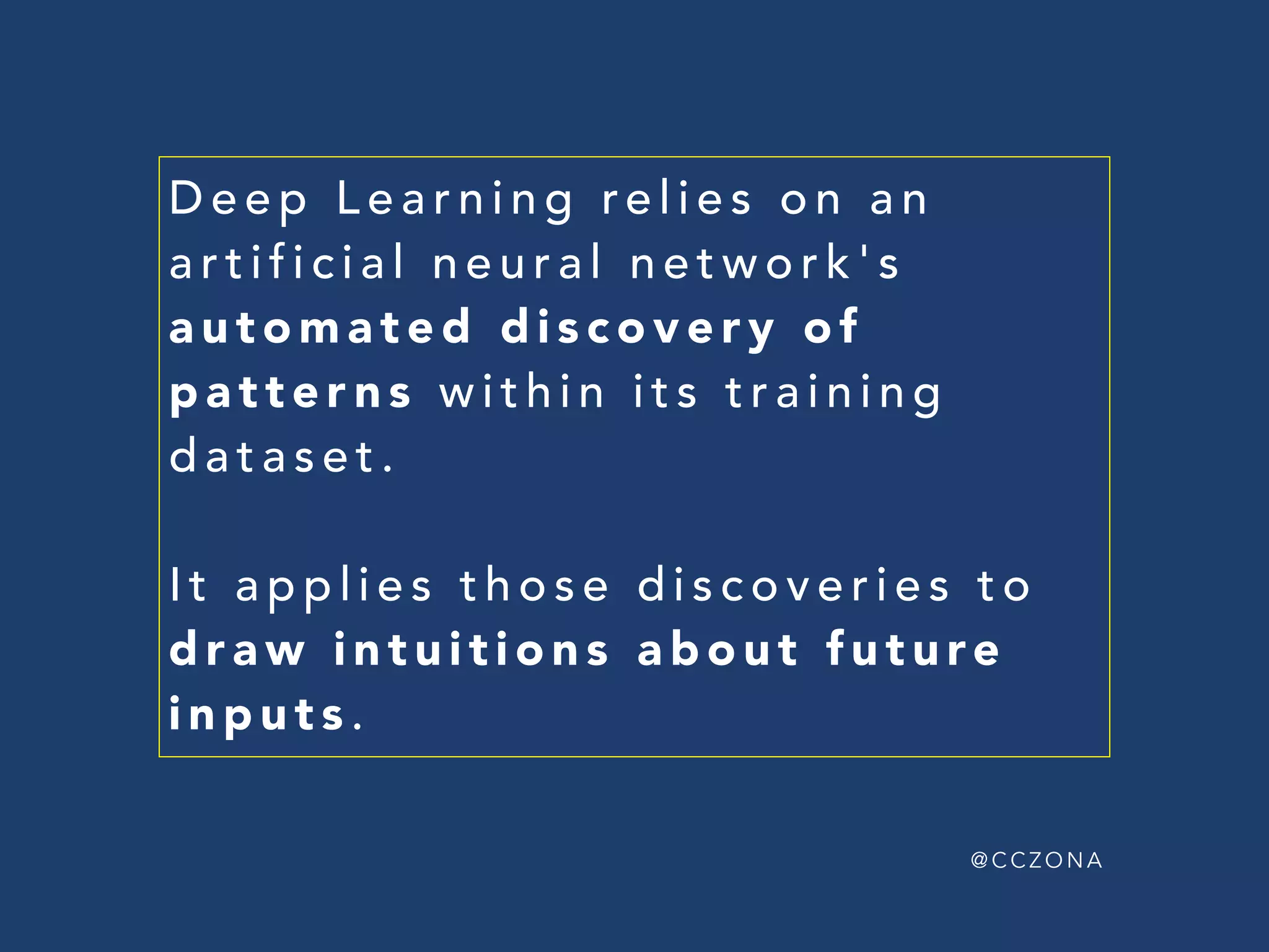 @ C C Z O N A
ARTIFICIAL NEURAL NETWORK'S
AUTOMATED DISCOVERY
OF PATTERNS WITHIN  
A TRAINING DATASET
APPLIES DISCOVERIES  
TO DRAW INTUITIONS  
ABOUT FUTURE DATA
D E E P L E A R N I N G
 