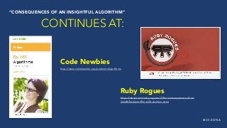 @ C C Z O N A
Code Newbies
http://www.codenewbie.org/podcast/algorithms
“CONSEQUENCES OF AN INSIGHTFUL ALGORITHM”
CONTINUES AT:
Ruby Rogues
https://devchat.tv/ruby-rogues/278-rr-consequences-of-an-
insightful-algorithm-with-carina-c-zona
 