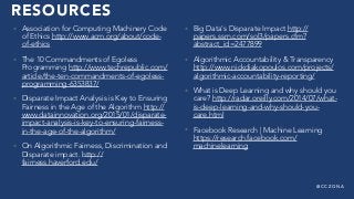 @ C C Z O N A
RESOURCES
• Association for Computing Machinery Code
of Ethics http://www.acm.org/about/code-
of-ethics
• The 10 Commandments of Egoless
Programming http://www.techrepublic.com/
article/the-ten-commandments-of-egoless-
programming-6353837/
• Disparate Impact Analysis is Key to Ensuring
Fairness in the Age of the Algorithm http://
www.datainnovation.org/2015/01/disparate-
impact-analysis-is-key-to-ensuring-fairness-
in-the-age-of-the-algorithm/
• On Algorithmic Fairness, Discrimination and
Disparate impact. http://
fairness.haverford.edu/
• Big Data's Disparate Impact http://
papers.ssrn.com/sol3/papers.cfm?
abstract_id=2477899
• Algorithmic Accountability & Transparency
http://www.nickdiakopoulos.com/projects/
algorithmic-accountability-reporting/
• What is Deep Learning and why should you
care? http://radar.oreilly.com/2014/07/what-
is-deep-learning-and-why-should-you-
care.html
• Facebook Research | Machine Learning
https://research.facebook.com/
machinelearning
 