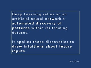 @ C C Z O N A
ARTIFICIAL NEURAL NETWORK'S
AUTOMATED DISCOVERY
OF PATTERNS WITHIN  
A TRAINING DATASET
APPLIES DISCOVERIES  
TO DRAW INTUITIONS  
ABOUT FUTURE DATA
D E E P L E A R N I N G
 