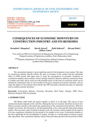 International Journal of Civil Engineering and Technology (IJCIET), ISSN 0976 – 6308 (Print),
ISSN 0976 – 6316(Online), Volume 6, Issue 2, February (2015), pp. 79-86 © IAEME
79
CONSEQUENCES OF ECONOMIC DOWNTURN ON
CONSTRUCTION INDUSTRY AND ITS REMEDIES
Shrunkhal V Bhagatkar1
, Rutwik Jaiswal2
, Rohit Kulkarni3
, Shivang Mehta4
,
Abhinav Lature5
1
Asst. professor ME Civil Construction & Management, Department of Civil Engineering,
Sinhgad Academy of Engineering, kondhwa, Pune, Maharashtra, India
2,3,4,5
Students, Department of Civil Engineering, Sinhgad Academy of Engineering,
kondhwa Pune, Maharashtra, India
ABSTRACT
The construction industry is most significant sector for development of any country. The state
of construction industry directly reflects the state of economy of the country and has substantial
effect on GDP growth. Our paper aims to study the consequences of economic slowdown on
construction industry and to analyze various strategic initiatives taken by different construction firms
to combat such times and to come out with remedial tactics in the form of conclusion which can be
referred by construction firms to sail smoothly in the grave situation of economic downturn. Also to
study the impact of Government interventions like FDI with policy liberalisation play an important
role to combat economic downturn.
Keywords: Construction Industry, Economic Downturn, Real Estate, Strategy, GDP (Gross
Domestic Product), FDI, Government.
1. INTRODUCTION
The Money either holds the project together or allows it to fall apart. The success of any
construction project depends on the cash flow. During the time of economic slowdown investors lose
faith in economy and due to divestment the capitalisation of the construction firm declines. With less
number of investors, the firm heeds to sell the property/flats at less value and thus their profit margin
shrinks. The recession is part of natural economic cycle, the economy which expands for the span of
6-8 years experiences slowdown for the period of six months to two years. Construction industry is
the most significant for the development of country. In India it is second largest economic activity
after agriculture. The construction industry which witnessed robust growth from the period of 2004-
INTERNATIONAL JOURNAL OF CIVIL ENGINEERING AND
TECHNOLOGY (IJCIET)
ISSN 0976 – 6308 (Print)
ISSN 0976 – 6316(Online)
Volume 6, Issue 2, February (2015), pp. 79-86
© IAEME: www.iaeme.com/Ijciet.asp
Journal Impact Factor (2015): 9.1215 (Calculated by GISI)
www.jifactor.com
IJCIET
©IAEME
 