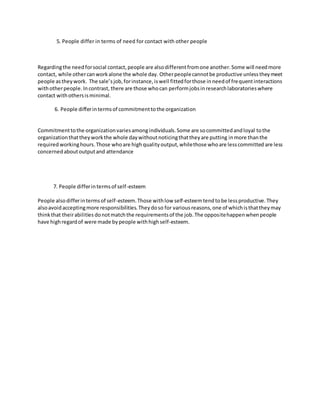 5. People differ in terms of need for contact with other people
Regardingthe needforsocial contact,people are alsodifferentfromone another.Some will needmore
contact, while othercanworkalone the whole day. Otherpeoplecannotbe productive unlesstheymeet
people astheywork. The sale’sjob,forinstance,iswell fittedforthose inneedof frequentinteractions
withotherpeople.Incontrast, there are those whocan performjobsinresearchlaboratorieswhere
contact withothersisminimal.
6. People differintermsof commitmenttothe organization
Commitmenttothe organizationvariesamongindividuals.Some are socommittedandloyal tothe
organizationthattheyworkthe whole daywithoutnoticingthattheyare putting inmore thanthe
required workinghours.Those whoare high quality output,whilethose whoare lesscommitted are less
concernedaboutoutputand attendance
7. People differintermsof self-esteem
People alsodifferintermsof self-esteem.Those withlow self-esteemtend tobe lessproductive.They
alsoavoid acceptingmore responsibilities.Theydoso for variousreasons,one of whichisthattheymay
thinkthat theirabilities donotmatchthe requirementsof the job.The oppositehappenwhenpeople
have highregardof were made bypeople withhighself-esteem.
 