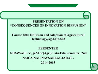 PRESENTATION ON
“CONSEQUENCES OF INNOVATION DIFFUSION”
Course title: Diffusion and Adoption of Agricultural
Technology,Ag.Extn.503
PERSENTER
GIRAWALE V., jr.M.Sc(Agri) Extn.Edu. semester: 2nd
NMCA,NAU,NAVSARI,GUJARAT .
2014-2015
 