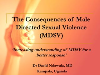 The Consequences of Male
Directed Sexual Violence
(MDSV)
‘Increasing understanding of MDSV for a
better response’
Dr David Ndawula, MD
Kampala, Uganda
 