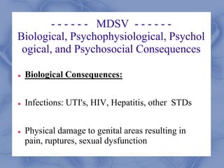 - - - - - - MDSV - - - - - -
Biological, Psychophysiological, Psychol
ogical, and Psychosocial Consequences
 Biological Consequences:
 Infections: UTI's, HIV, Hepatitis, other STDs
 Physical damage to genital areas resulting in
pain, ruptures, sexual dysfunction
 