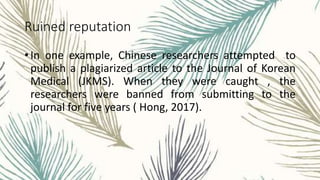 Ruined reputation
• In one example, Chinese researchers attempted to
publish a plagiarized article to the Journal of Korean
Medical (JKMS). When they were caught , the
researchers were banned from submitting to the
journal for five years ( Hong, 2017).
 