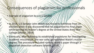 Consequences of plagiarism for professionals
• Example of plagiarism by a U.S Senator
• In 2014, U.S Senator John Walsh was forced to withdraw from an
election when it was discovered that he plagiarized his final paper
while earning his master’s degree at the United States Army War
College (Martin, 2014)
• Eventually, after following its established procedures for investigating
academic misconduct , the war colle ge rescinded Walsh’s master
degree. The procedure included running walsh’s paper through a
plagiarism detection software (Martin, 2014).
 