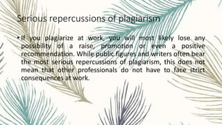 Serious repercussions of plagiarism
• If you plagiarize at work, you will most likely lose any
possibility of a raise, promotion or even a positive
recommendation. While public figures and writers often bear
the most serious repercussions of plagiarism, this does not
mean that other professionals do not have to face strict
consequences at work.
 